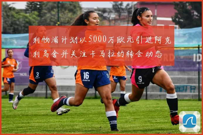 利物浦计划以5000万欧元引进阿克利乌舍并关注卡马拉的转会动态