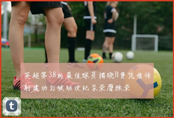英超第38轮最佳球员揭晓B费凭借传射建功打破助攻纪录荣膺殊荣