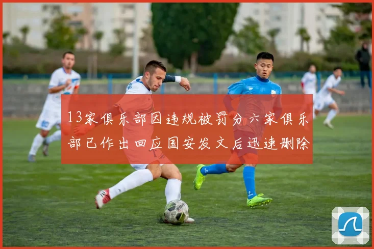 13家俱乐部因违规被罚分六家俱乐部已作出回应国安发文后迅速删除引发关注