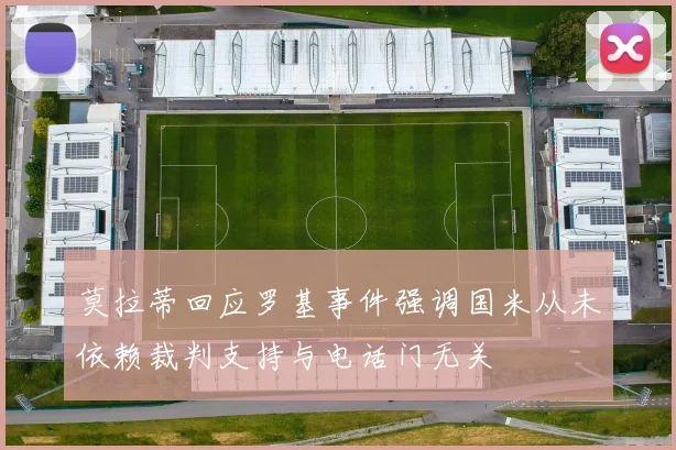莫拉蒂回应罗基事件强调国米从未依赖裁判支持与电话门无关