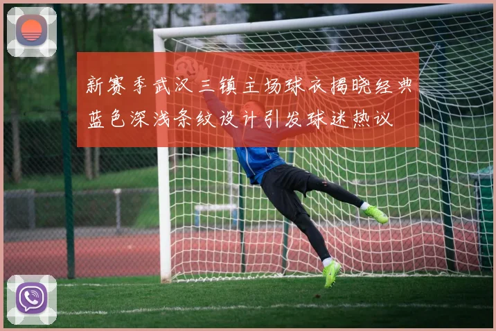 新赛季武汉三镇主场球衣揭晓经典蓝色深浅条纹设计引发球迷热议
