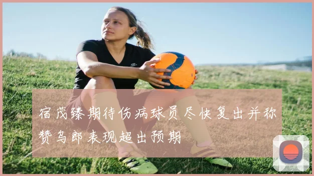 宿茂臻期待伤病球员尽快复出并称赞乌郎表现超出预期