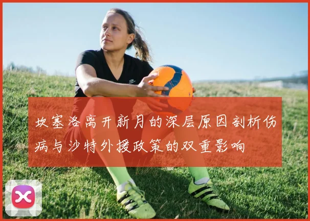 坎塞洛离开新月的深层原因剖析伤病与沙特外援政策的双重影响