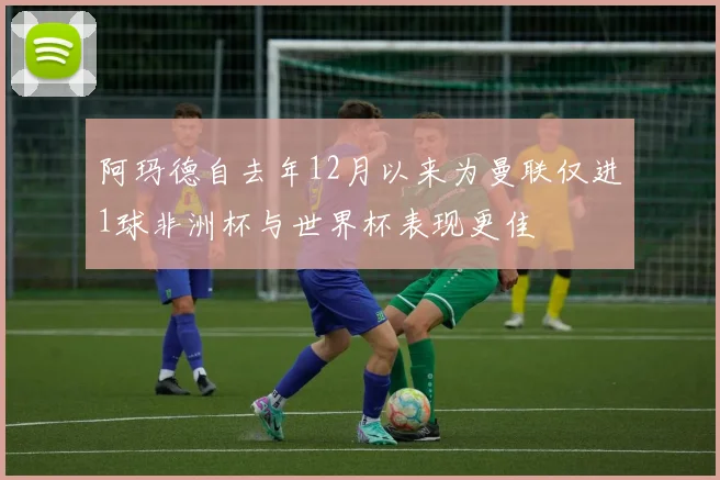 阿玛德自去年12月以来为曼联仅进1球非洲杯与世界杯表现更佳
