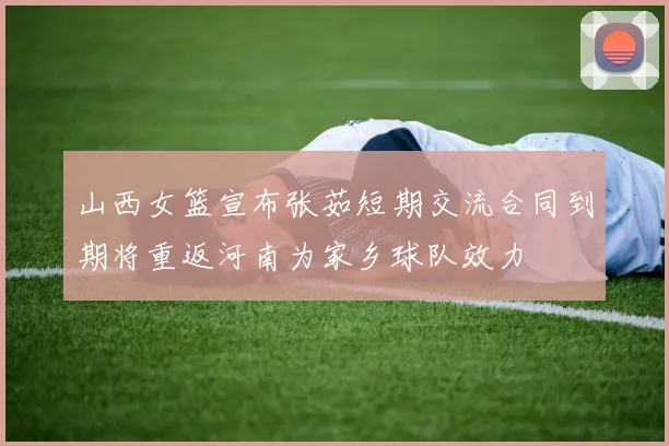 山西女篮宣布张茹短期交流合同到期将重返河南为家乡球队效力