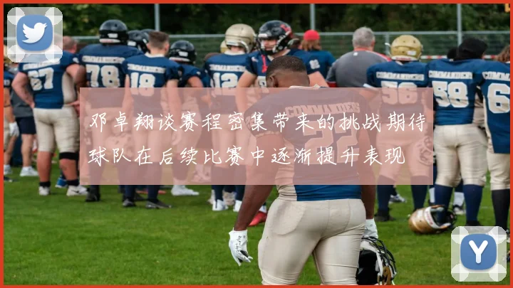 邓卓翔谈赛程密集带来的挑战期待球队在后续比赛中逐渐提升表现