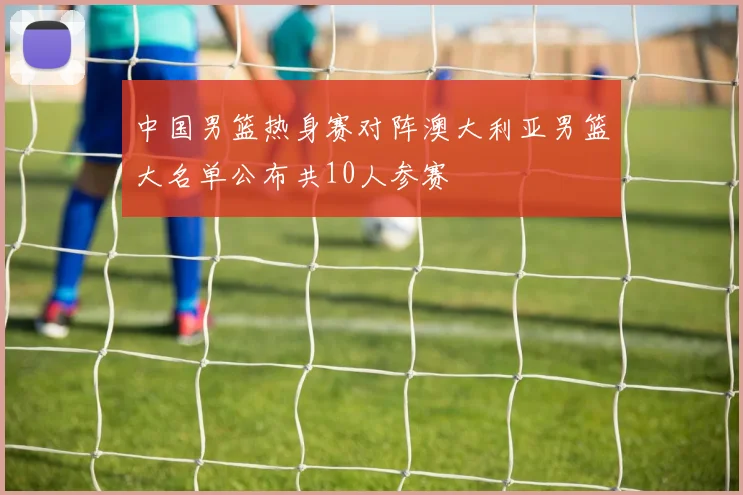 中国男篮热身赛对阵澳大利亚男篮大名单公布共10人参赛