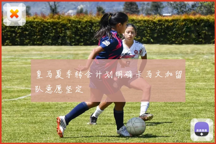 皇马夏季转会计划明确卡马文加留队意愿坚定