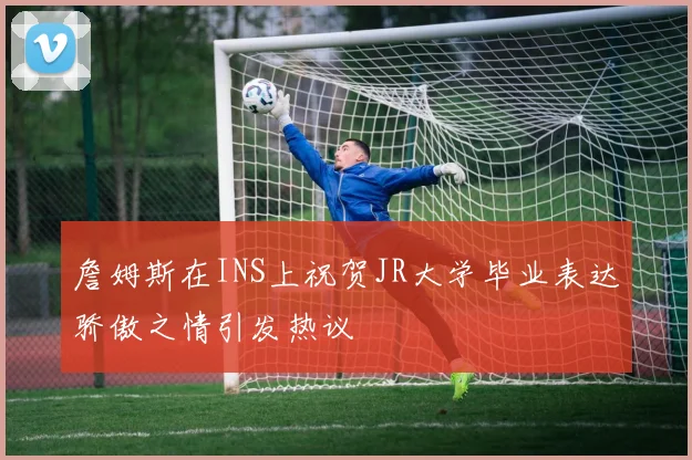 詹姆斯在INS上祝贺JR大学毕业表达骄傲之情引发热议