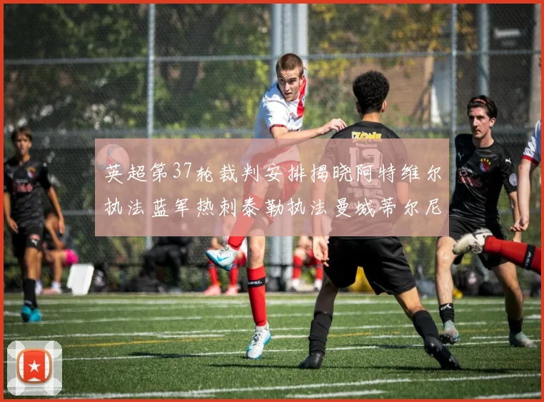 英超第37轮裁判安排揭晓阿特维尔执法蓝军热刺泰勒执法曼城蒂尔尼执法枪手