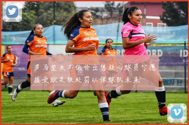 罗马坚决不低价出售核心球员宁愿接受欧足联处罚以保球队未来