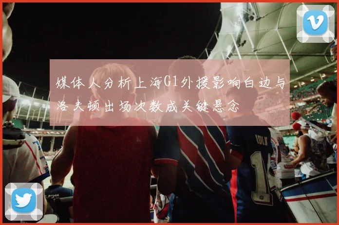 媒体人分析上海G1外援影响白边与洛夫顿出场次数成关键悬念