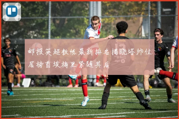 邮报英超教练最新排名揭晓塔帅位居榜首埃梅里紧随其后