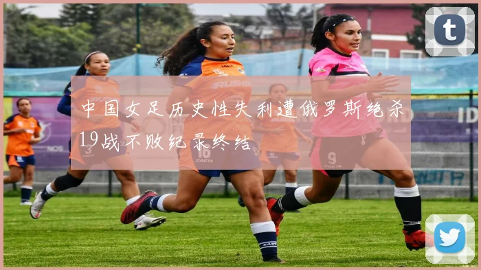 中国女足历史性失利遭俄罗斯绝杀19战不败纪录终结