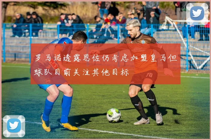 罗马诺透露恩佐仍考虑加盟皇马但球队目前关注其他目标