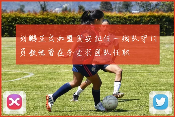 刘鹏正式加盟国安担任一线队守门员教练曾在李金羽团队任职