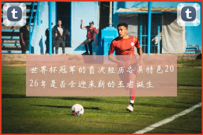 世界杯冠军的首次经历各具特色2026年是否会迎来新的王者诞生