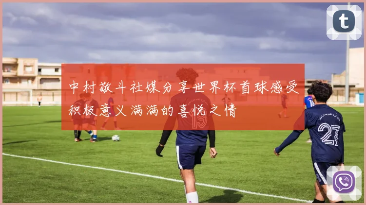 中村敬斗社媒分享世界杯首球感受积极意义满满的喜悦之情