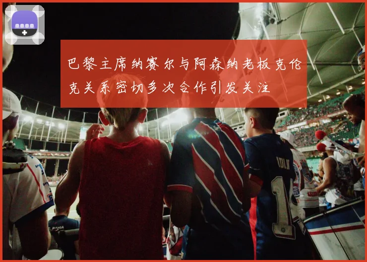 巴黎主席纳赛尔与阿森纳老板克伦克关系密切多次合作引发关注