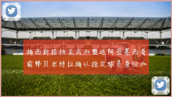 梅西新搭档正式加盟迈阿密墨西哥前锋贝尔特拉梅以指定球员身份加盟