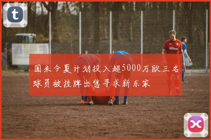 国米今夏计划投入超5000万欧三名球员被挂牌出售寻求新东家