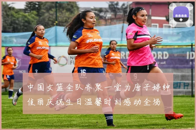 中国女篮全队齐聚一堂为唐子婷钟佳丽庆祝生日温馨时刻感动全场