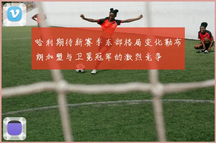 哈利期待新赛季东部格局变化勒布朗加盟与卫冕冠军的激烈竞争